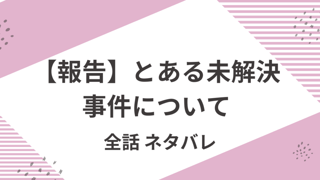 「報告とある未解決事件について」全話ネタバレ